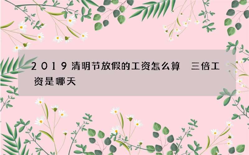 2019清明节放假的工资怎么算 三倍工资是哪天